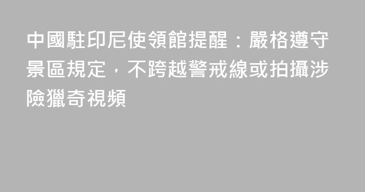 中國駐印尼使領館提醒：嚴格遵守景區規定，不跨越警戒線或拍攝涉險獵奇視頻