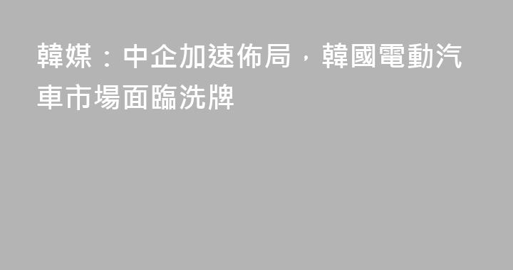 韓媒：中企加速佈局，韓國電動汽車市場面臨洗牌