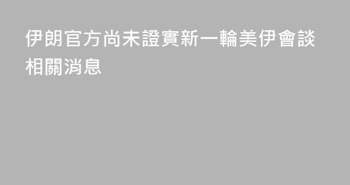 伊朗官方尚未證實新一輪美伊會談相關消息