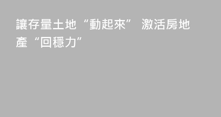 讓存量土地“動起來” 激活房地產“回穩力”