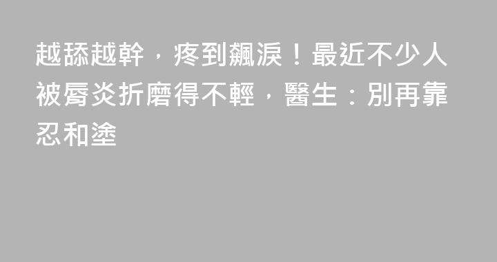 越舔越幹，疼到飆淚！最近不少人被脣炎折磨得不輕，醫生：別再靠忍和塗