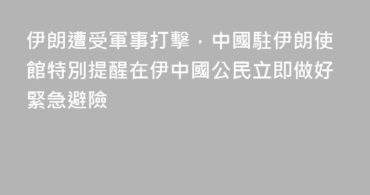 伊朗遭受軍事打擊，中國駐伊朗使館特別提醒在伊中國公民立即做好緊急避險