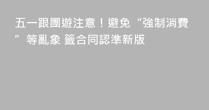 五一跟團遊注意！避免“強制消費”等亂象 籤合同認準新版