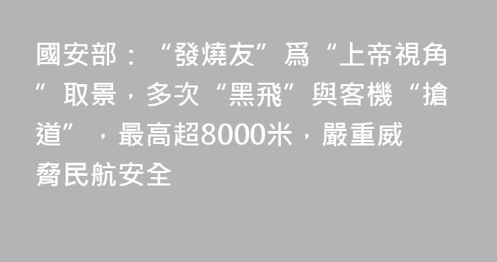 國安部：“發燒友”爲“上帝視角”取景，多次“黑飛”與客機“搶道”，最高超8000米，嚴重威脅民航安全