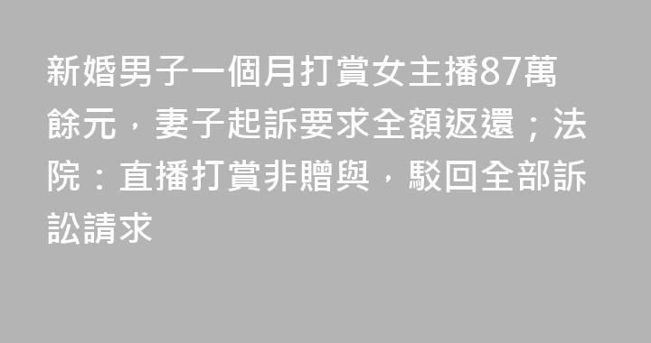 新婚男子一個月打賞女主播87萬餘元，妻子起訴要求全額返還；法院：直播打賞非贈與，駁回全部訴訟請求