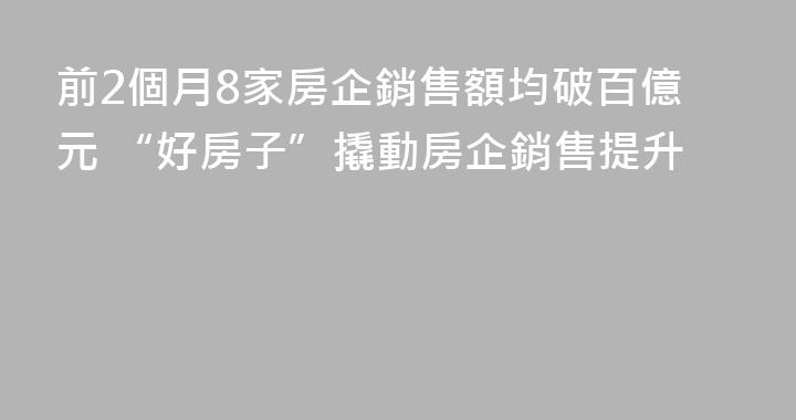 前2個月8家房企銷售額均破百億元 “好房子”撬動房企銷售提升