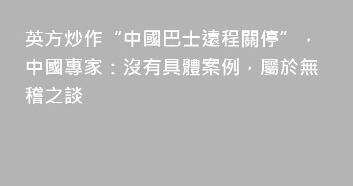 英方炒作“中國巴士遠程關停”，中國專家：沒有具體案例，屬於無稽之談