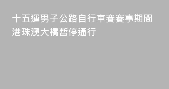 十五運男子公路自行車賽賽事期間港珠澳大橋暫停通行