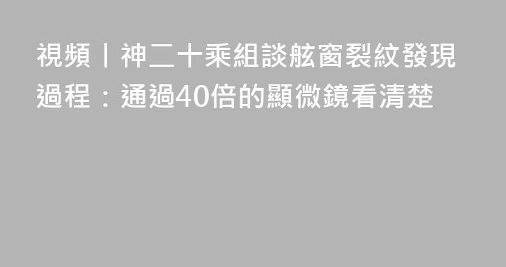 視頻丨神二十乘組談舷窗裂紋發現過程：通過40倍的顯微鏡看清楚