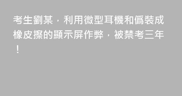 考生劉某，利用微型耳機和僞裝成橡皮擦的顯示屏作弊，被禁考三年！