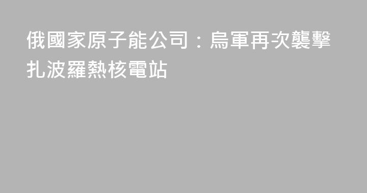 俄國家原子能公司：烏軍再次襲擊扎波羅熱核電站