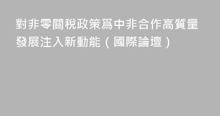 對非零關稅政策爲中非合作高質量發展注入新動能（國際論壇）
