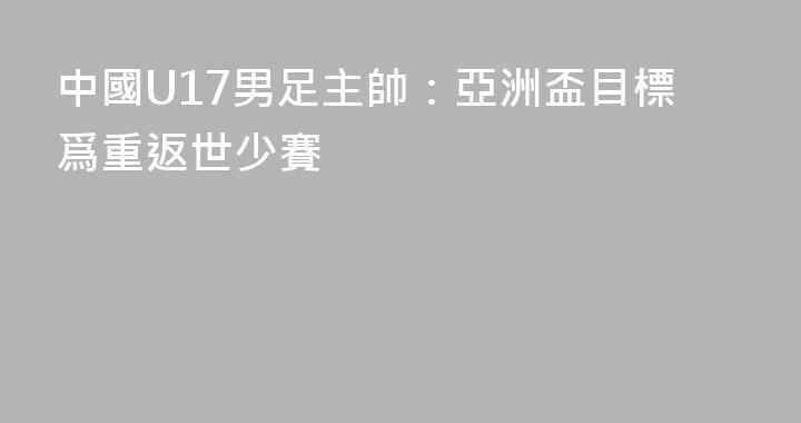 中國U17男足主帥：亞洲盃目標爲重返世少賽