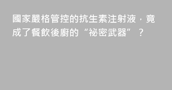 國家嚴格管控的抗生素注射液，竟成了餐飲後廚的“祕密武器”？