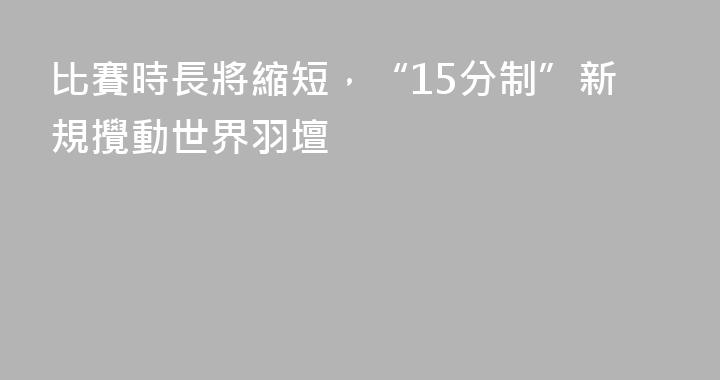 比賽時長將縮短，“15分制”新規攪動世界羽壇
