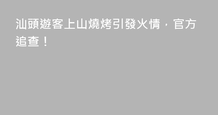 汕頭遊客上山燒烤引發火情，官方追查！