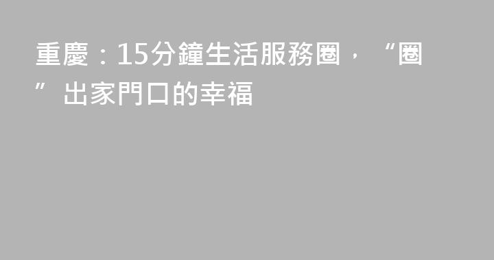 重慶：15分鐘生活服務圈，“圈”出家門口的幸福