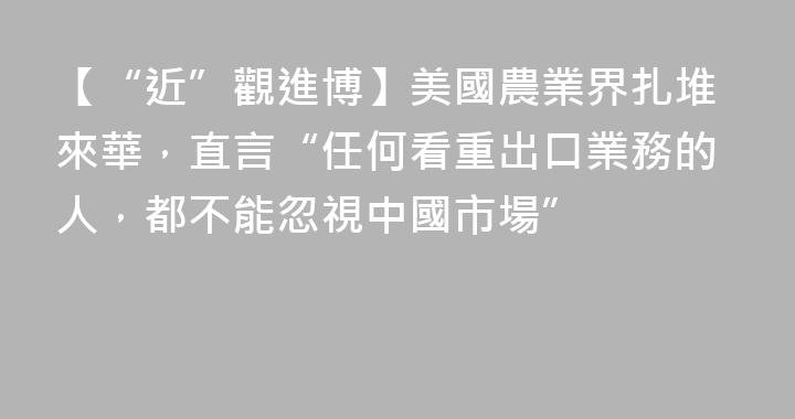 【“近”觀進博】美國農業界扎堆來華，直言“任何看重出口業務的人，都不能忽視中國市場”