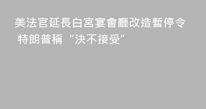 美法官延長白宮宴會廳改造暫停令 特朗普稱“決不接受”