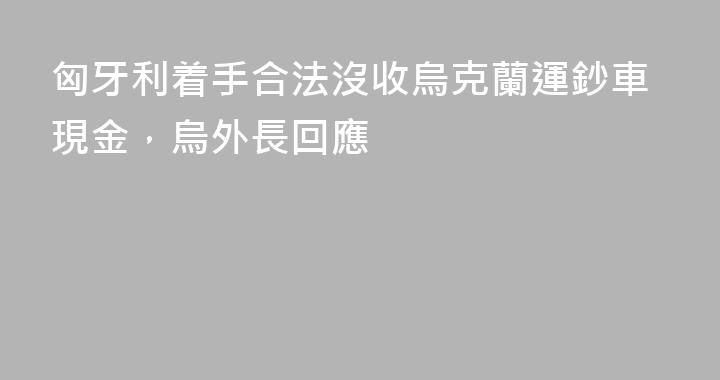 匈牙利着手合法沒收烏克蘭運鈔車現金，烏外長回應