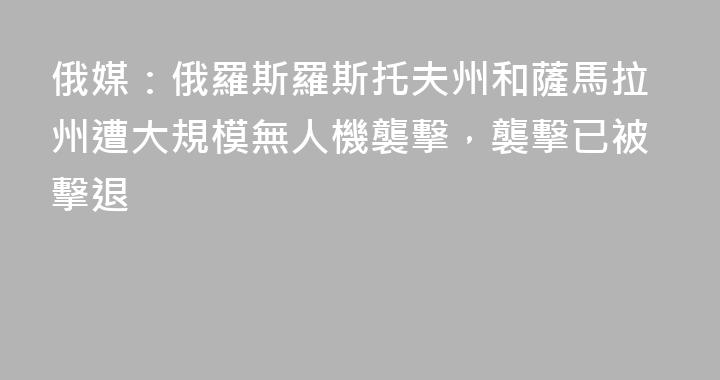 俄媒：俄羅斯羅斯托夫州和薩馬拉州遭大規模無人機襲擊，襲擊已被擊退