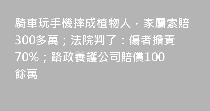 騎車玩手機摔成植物人，家屬索賠300多萬；法院判了：傷者擔責70%；路政養護公司賠償100餘萬