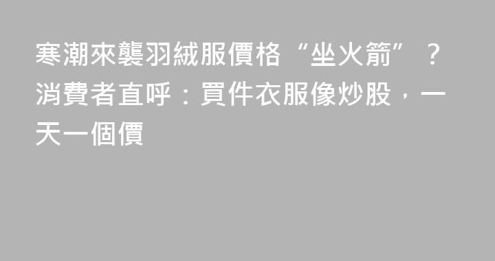 寒潮來襲羽絨服價格“坐火箭”？消費者直呼：買件衣服像炒股，一天一個價
