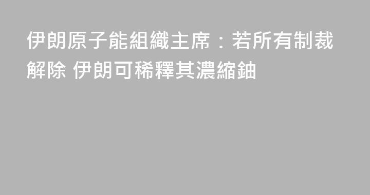 伊朗原子能組織主席：若所有制裁解除 伊朗可稀釋其濃縮鈾