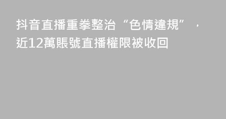 抖音直播重拳整治“色情違規”，近12萬賬號直播權限被收回