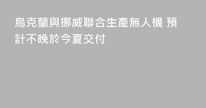 烏克蘭與挪威聯合生產無人機 預計不晚於今夏交付