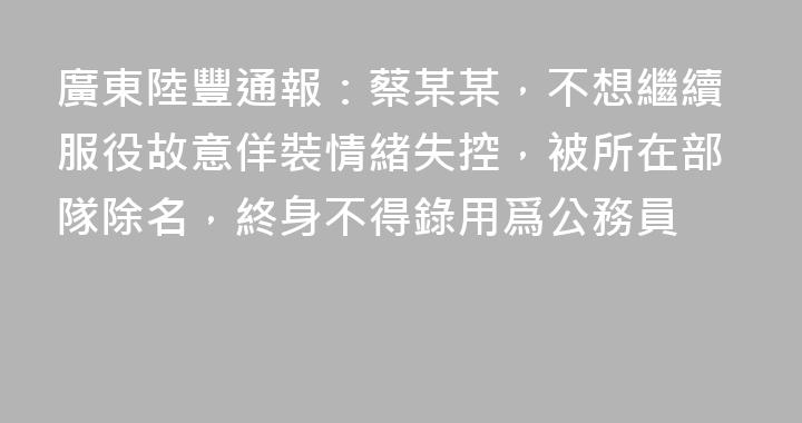 廣東陸豐通報：蔡某某，不想繼續服役故意佯裝情緒失控，被所在部隊除名，終身不得錄用爲公務員