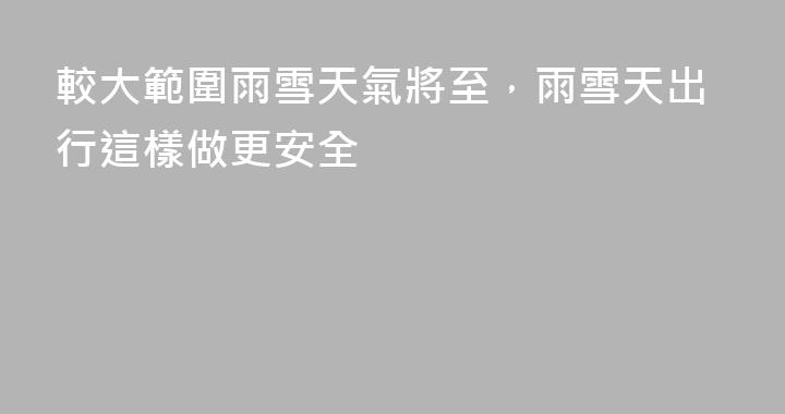 較大範圍雨雪天氣將至，雨雪天出行這樣做更安全