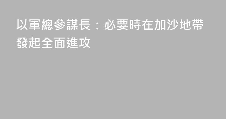 以軍總參謀長：必要時在加沙地帶發起全面進攻