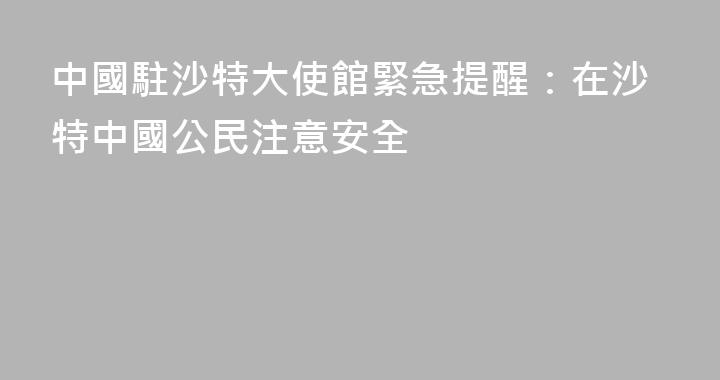 中國駐沙特大使館緊急提醒：在沙特中國公民注意安全