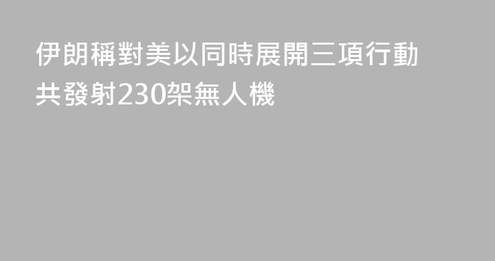 伊朗稱對美以同時展開三項行動 共發射230架無人機