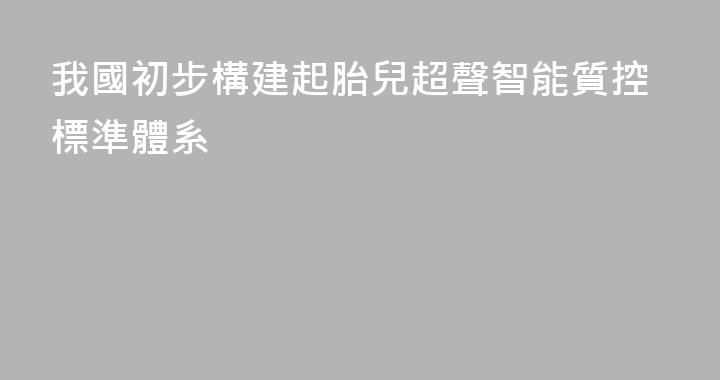 我國初步構建起胎兒超聲智能質控標準體系