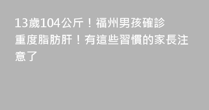 13歲104公斤！福州男孩確診重度脂肪肝！有這些習慣的家長注意了