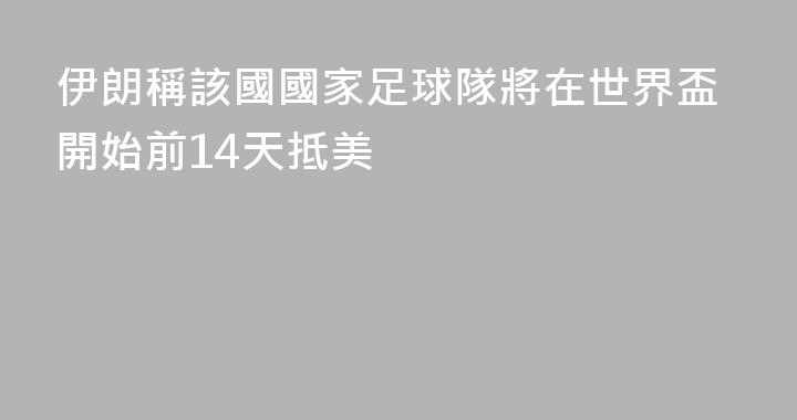 伊朗稱該國國家足球隊將在世界盃開始前14天抵美