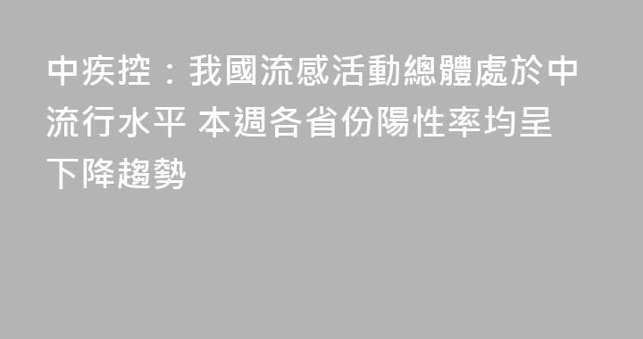 中疾控：我國流感活動總體處於中流行水平 本週各省份陽性率均呈下降趨勢