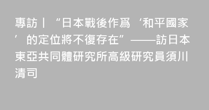 專訪丨“日本戰後作爲‘和平國家’的定位將不復存在”——訪日本東亞共同體研究所高級研究員須川清司