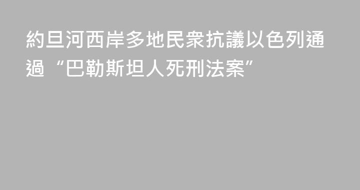 約旦河西岸多地民衆抗議以色列通過“巴勒斯坦人死刑法案”