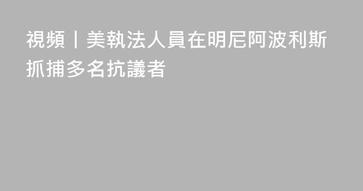 視頻丨美執法人員在明尼阿波利斯抓捕多名抗議者