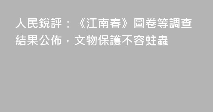 人民銳評：《江南春》圖卷等調查結果公佈，文物保護不容蛀蟲