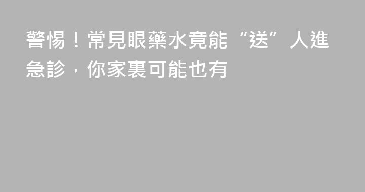 警惕！常見眼藥水竟能“送”人進急診，你家裏可能也有