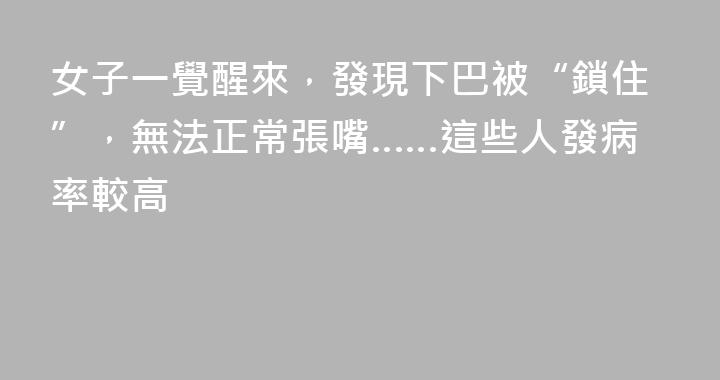 女子一覺醒來，發現下巴被“鎖住”，無法正常張嘴……這些人發病率較高