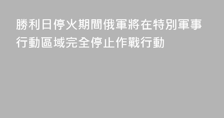 勝利日停火期間俄軍將在特別軍事行動區域完全停止作戰行動