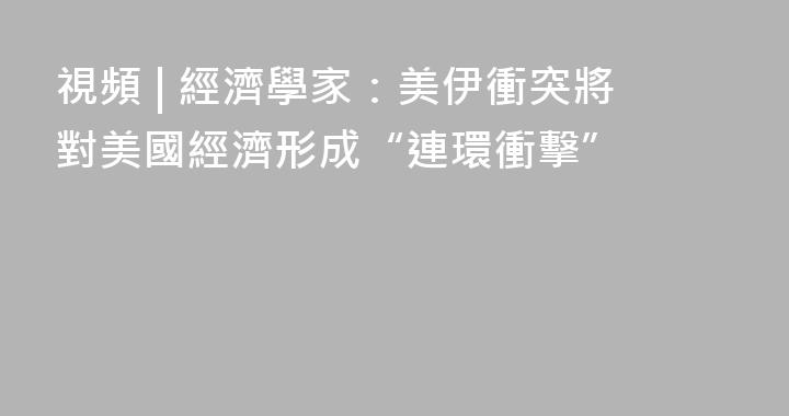 視頻 | 經濟學家：美伊衝突將對美國經濟形成“連環衝擊”