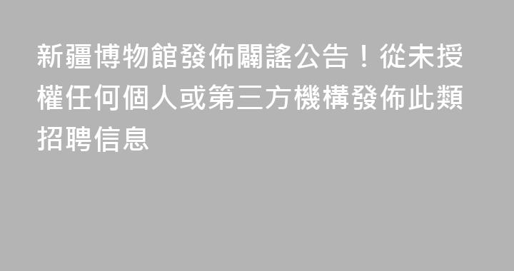 新疆博物館發佈闢謠公告！從未授權任何個人或第三方機構發佈此類招聘信息