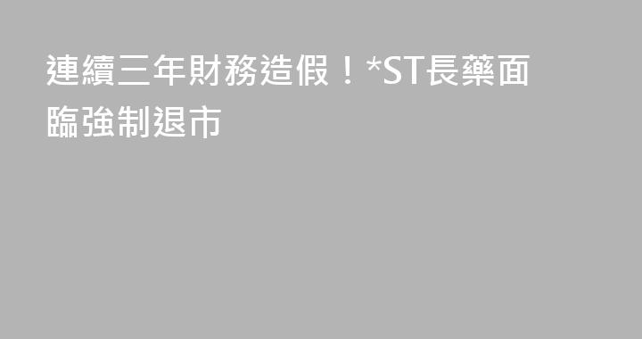 連續三年財務造假！*ST長藥面臨強制退市