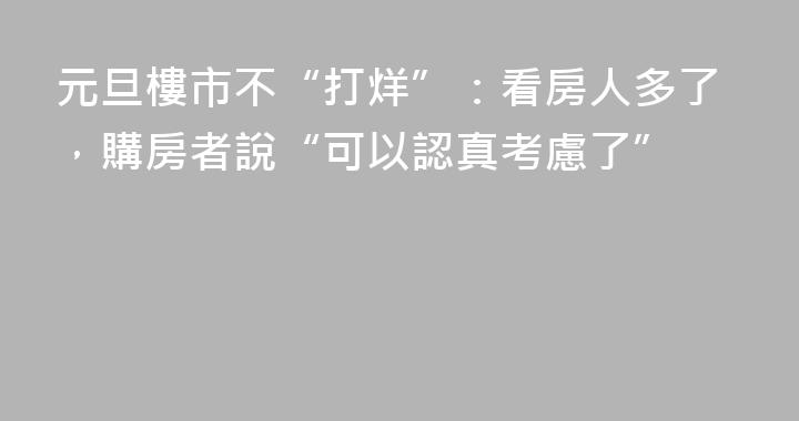 元旦樓市不“打烊”：看房人多了，購房者說“可以認真考慮了”